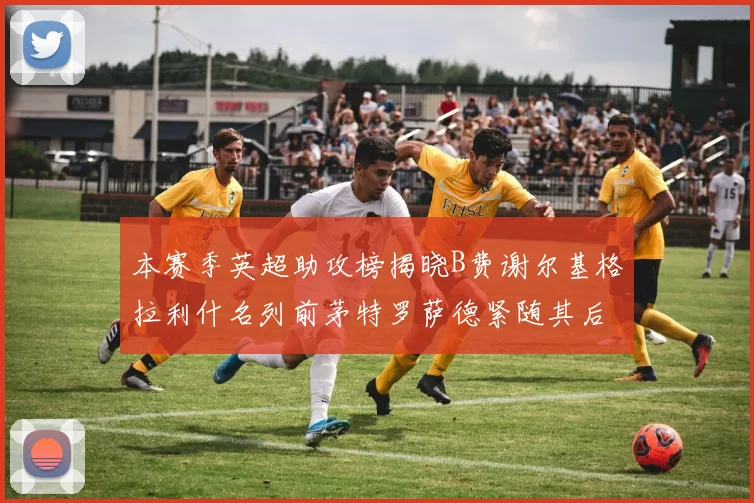 本赛季英超助攻榜揭晓B费谢尔基格拉利什名列前茅特罗萨德紧随其后