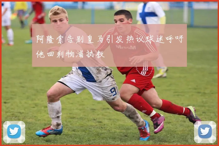 阿隆索告别皇马引发热议球迷呼吁他回利物浦执教