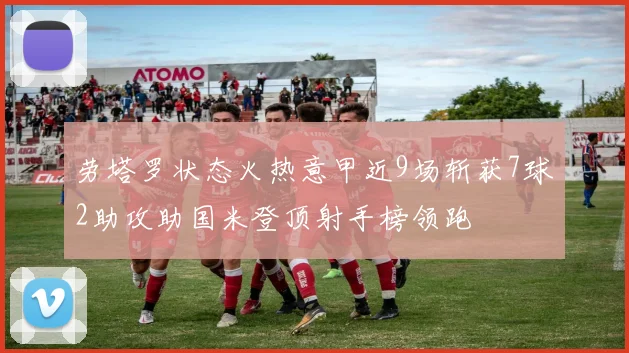 劳塔罗状态火热意甲近9场斩获7球2助攻助国米登顶射手榜领跑