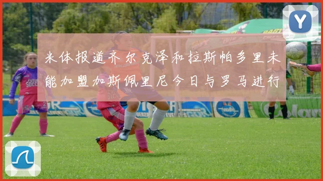 米体报道齐尔克泽和拉斯帕多里未能加盟加斯佩里尼今日与罗马进行会谈