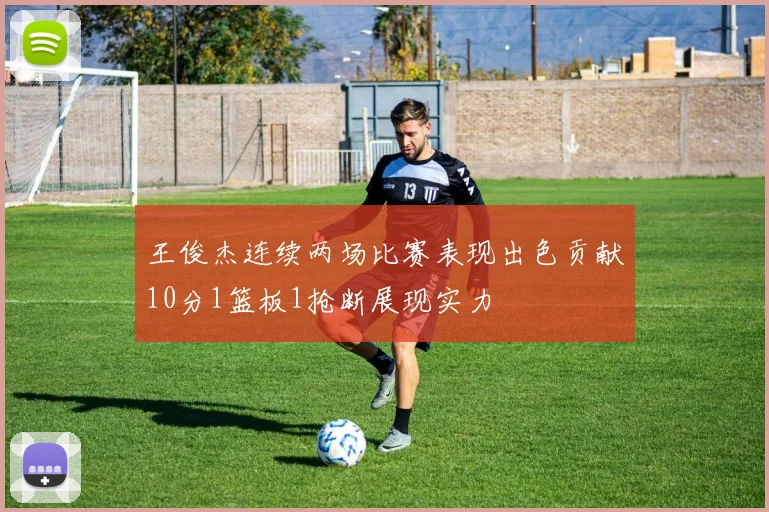王俊杰连续两场比赛表现出色贡献10分1篮板1抢断展现实力