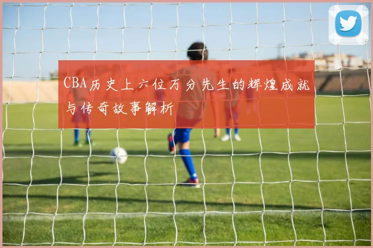 CBA历史上六位万分先生的辉煌成就与传奇故事解析