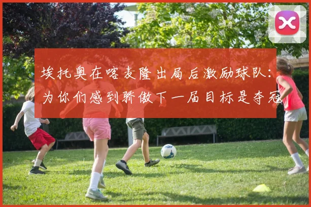 埃托奥在喀麦隆出局后激励球队：为你们感到骄傲下一届目标是夺冠